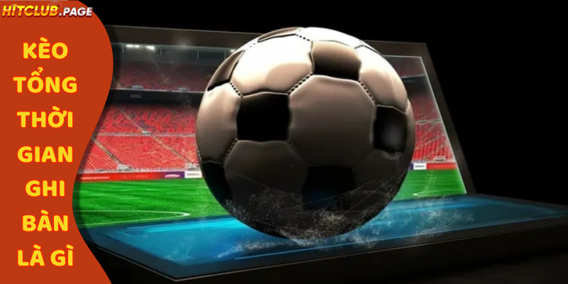 kèo tổng thời gian ghi bàn là gì